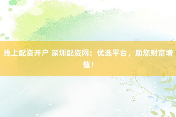 线上配资开户 深圳配资网：优选平台，助您财富增值！