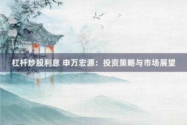 杠杆炒股利息 申万宏源：投资策略与市场展望