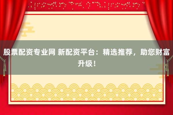 股票配资专业网 新配资平台：精选推荐，助您财富升级！