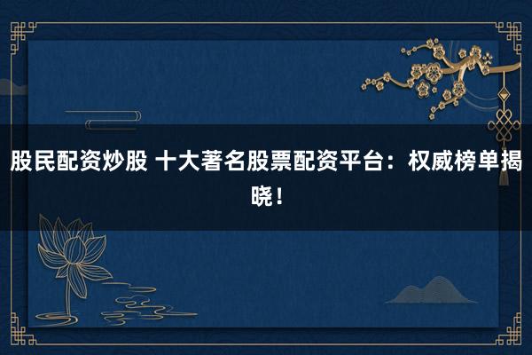股民配资炒股 十大著名股票配资平台：权威榜单揭晓！