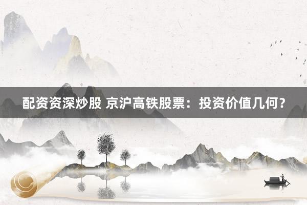 配资资深炒股 京沪高铁股票：投资价值几何？