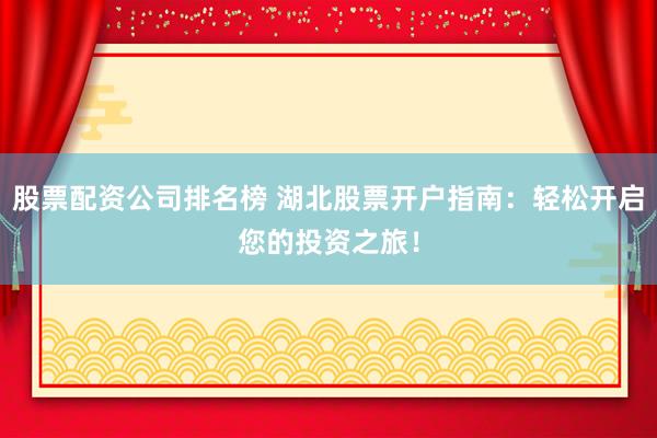 股票配资公司排名榜 湖北股票开户指南：轻松开启您的投资之旅！