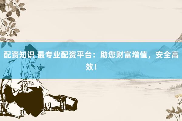配资知识 最专业配资平台：助您财富增值，安全高效！