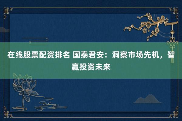 在线股票配资排名 国泰君安：洞察市场先机，智赢投资未来
