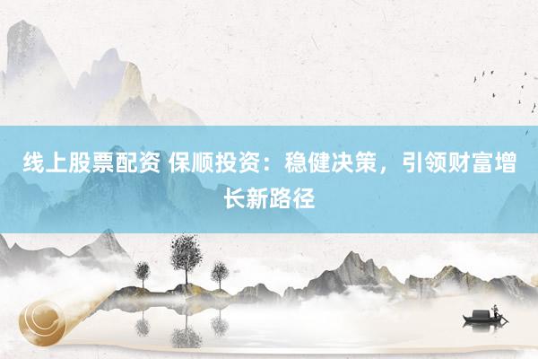 线上股票配资 保顺投资：稳健决策，引领财富增长新路径