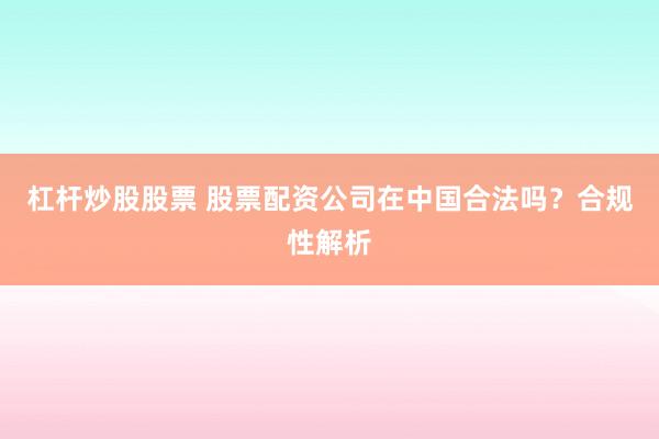 杠杆炒股股票 股票配资公司在中国合法吗？合规性解析