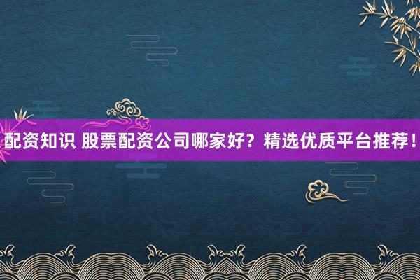 配资知识 股票配资公司哪家好？精选优质平台推荐！
