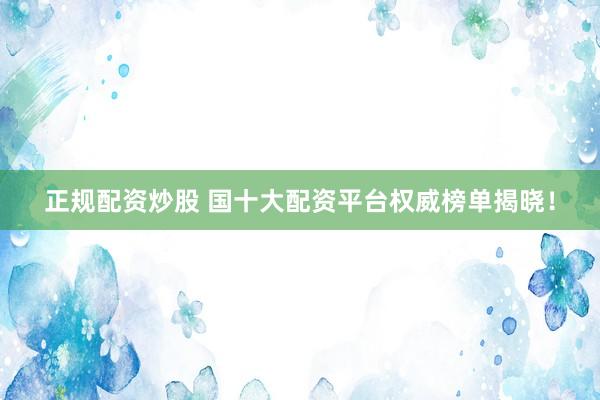 正规配资炒股 国十大配资平台权威榜单揭晓！