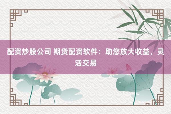 配资炒股公司 期货配资软件：助您放大收益，灵活交易