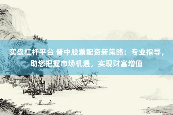 实盘杠杆平台 晋中股票配资新策略：专业指导，助您把握市场机遇，实现财富增值