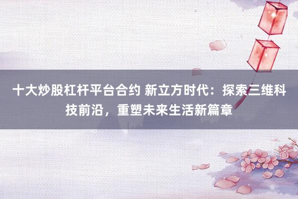 十大炒股杠杆平台合约 新立方时代：探索三维科技前沿，重塑未来生活新篇章