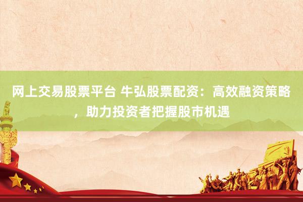 网上交易股票平台 牛弘股票配资：高效融资策略，助力投资者把握股市机遇